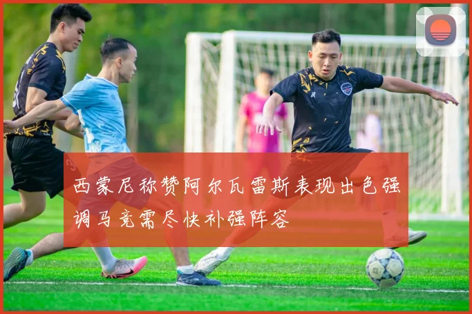 西蒙尼称赞阿尔瓦雷斯表现出色强调马竞需尽快补强阵容