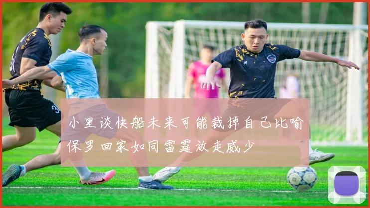 小里谈快船未来可能裁掉自己比喻保罗回家如同雷霆放走威少