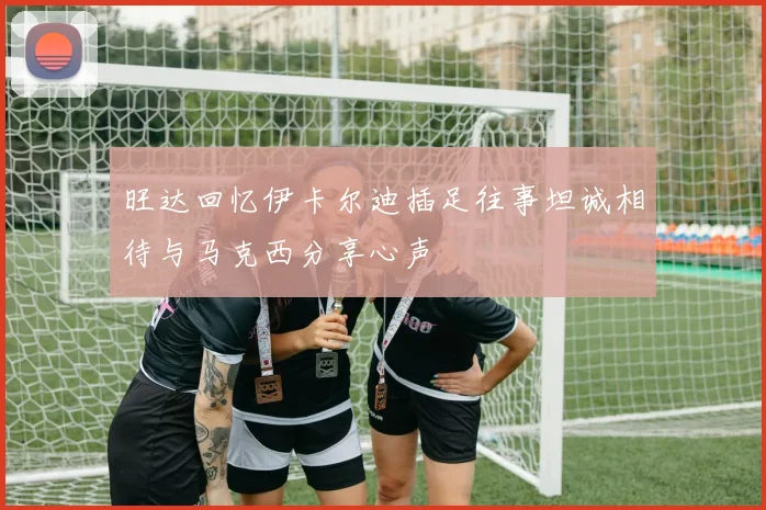 旺达回忆伊卡尔迪插足往事坦诚相待与马克西分享心声