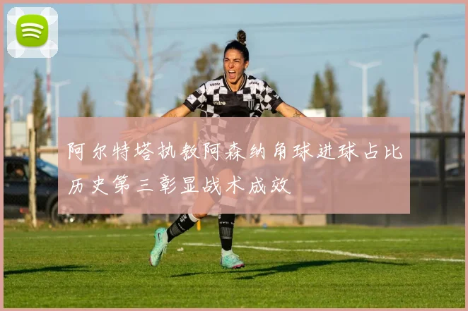 阿尔特塔执教阿森纳角球进球占比历史第三彰显战术成效