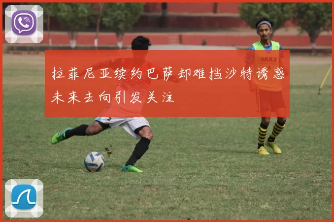 拉菲尼亚续约巴萨却难挡沙特诱惑未来去向引发关注