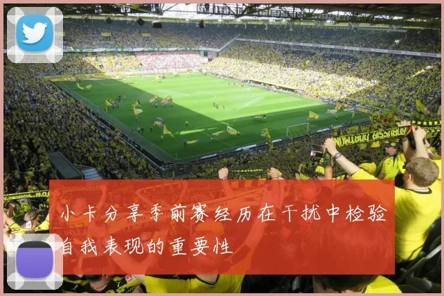 小卡分享季前赛经历在干扰中检验自我表现的重要性