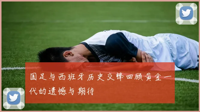 国足与西班牙历史交锋回顾黄金一代的遗憾与期待