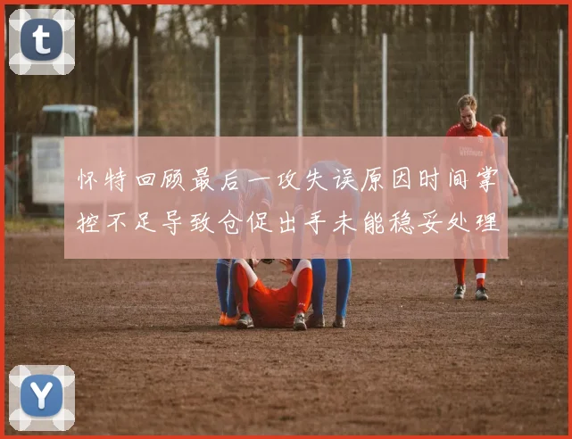 怀特回顾最后一攻失误原因时间掌控不足导致仓促出手未能稳妥处理
