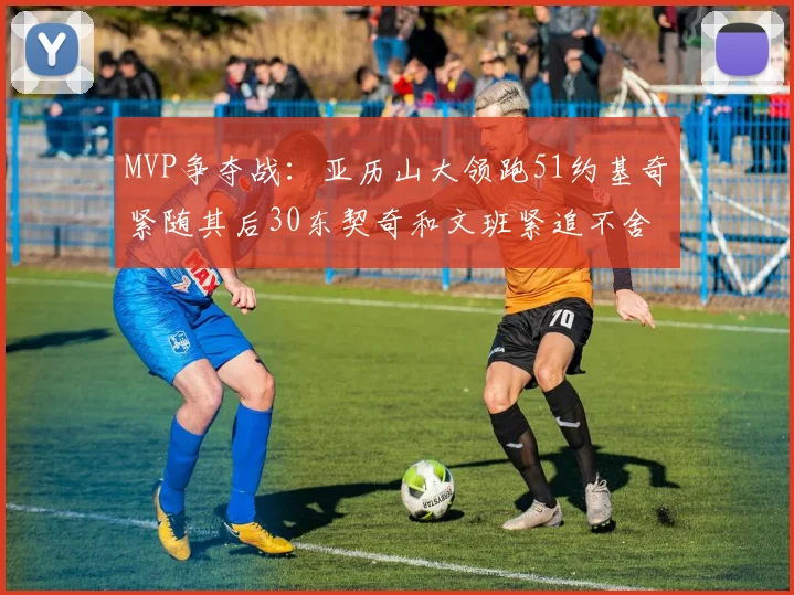 MVP争夺战：亚历山大领跑51约基奇紧随其后30东契奇和文班紧追不舍