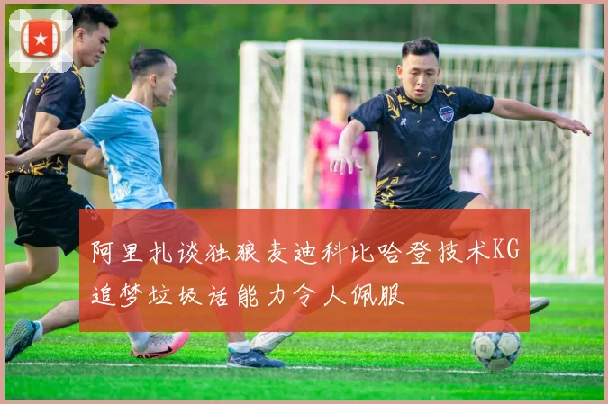 阿里扎谈独狼麦迪科比哈登技术KG追梦垃圾话能力令人佩服