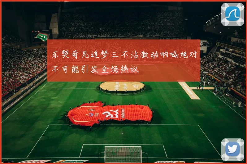 东契奇见追梦三不沾激动呐喊绝对不可能引发全场热议