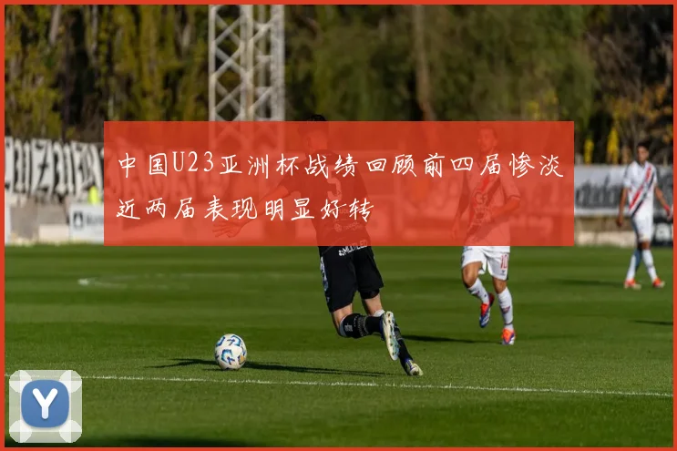 中国U23亚洲杯战绩回顾前四届惨淡近两届表现明显好转
