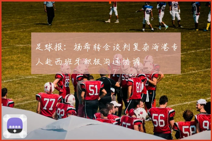 足球报：杨希转会谈判复杂海港专人赴西班牙积极沟通协调