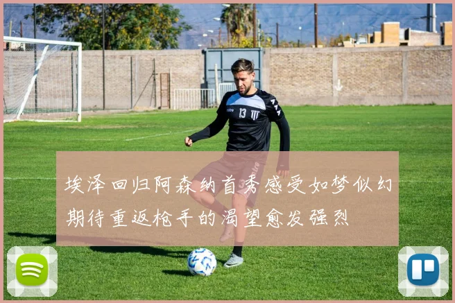 埃泽回归阿森纳首秀感受如梦似幻期待重返枪手的渴望愈发强烈
