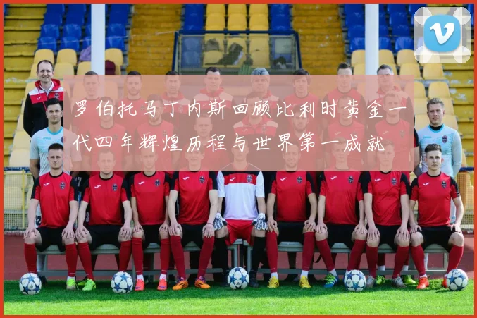 罗伯托马丁内斯回顾比利时黄金一代四年辉煌历程与世界第一成就