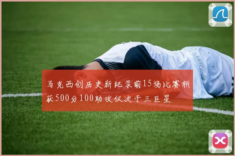 马克西创历史新纪录前15场比赛斩获500分100助攻仅次于三巨星