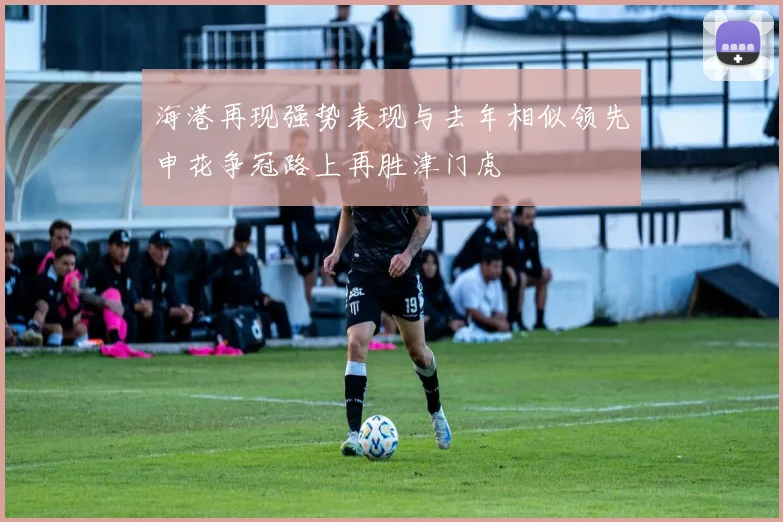 海港再现强势表现与去年相似领先申花争冠路上再胜津门虎