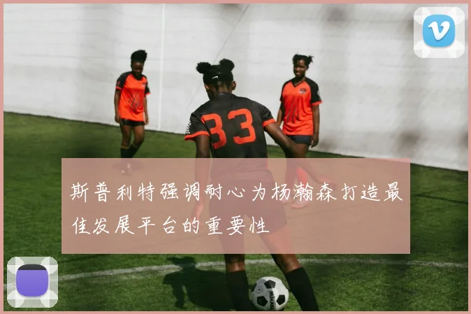 斯普利特强调耐心为杨瀚森打造最佳发展平台的重要性