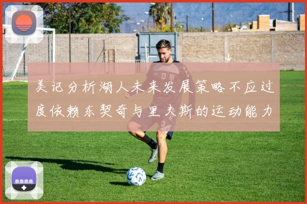 美记分析湖人未来发展策略不应过度依赖东契奇与里夫斯的运动能力不足