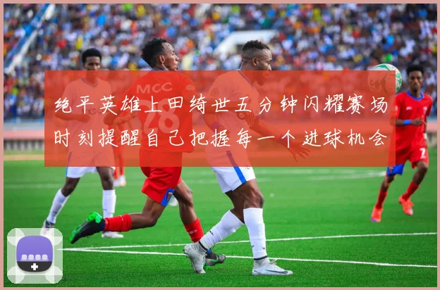绝平英雄上田绮世五分钟闪耀赛场时刻提醒自己把握每一个进球机会