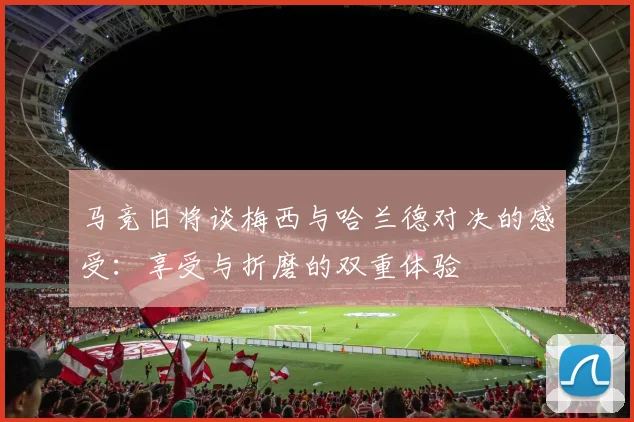 马竞旧将谈梅西与哈兰德对决的感受：享受与折磨的双重体验