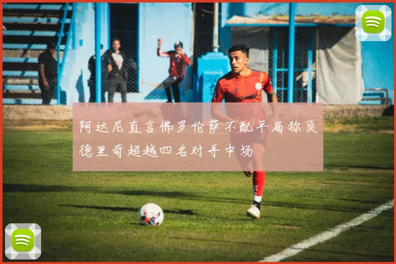 阿达尼直言佛罗伦萨不配平局称莫德里奇超越四名对手中场