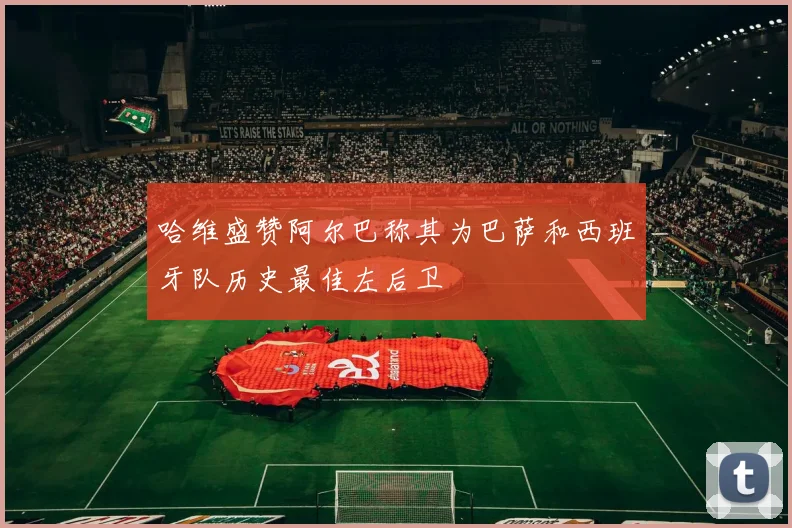 哈维盛赞阿尔巴称其为巴萨和西班牙队历史最佳左后卫