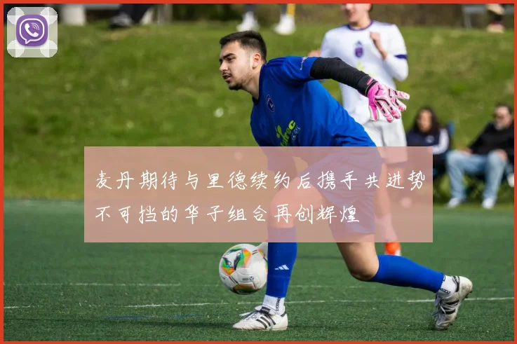 麦丹期待与里德续约后携手共进势不可挡的华子组合再创辉煌
