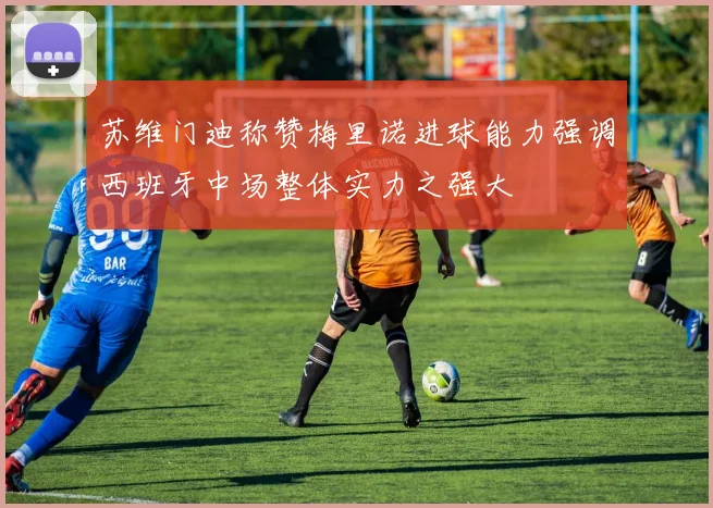 苏维门迪称赞梅里诺进球能力强调西班牙中场整体实力之强大