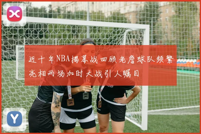 近十年NBA揭幕战回顾老詹球队频繁亮相两场加时大战引人瞩目