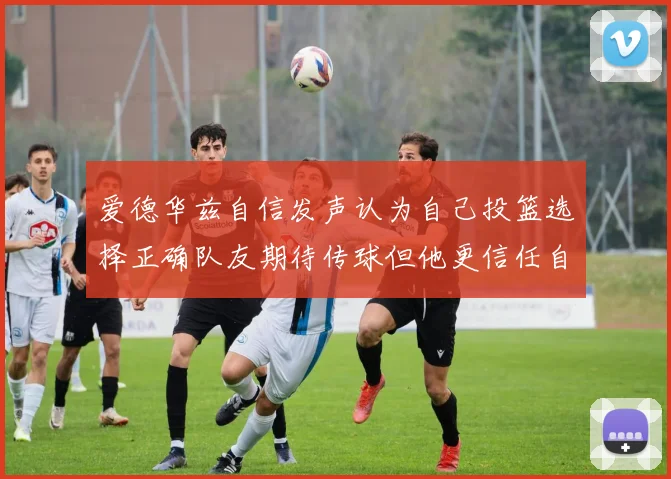 爱德华兹自信发声认为自己投篮选择正确队友期待传球但他更信任自己