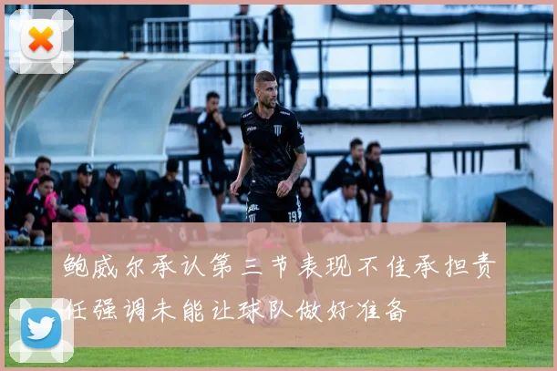 鲍威尔承认第三节表现不佳承担责任强调未能让球队做好准备
