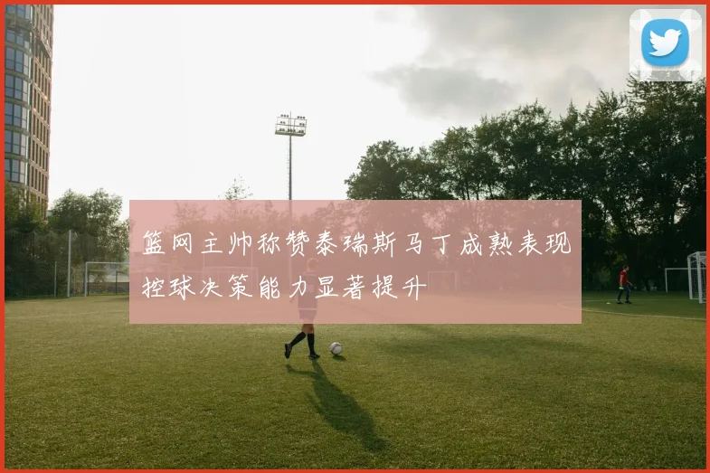 篮网主帅称赞泰瑞斯马丁成熟表现控球决策能力显著提升