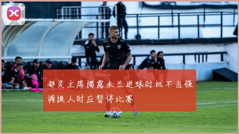 都灵主席揭露米兰进球时机不当强调换人时应暂停比赛